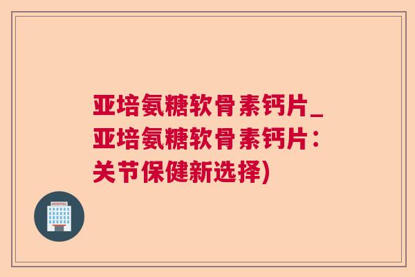 亚培氨糖软骨素钙片_亚培氨糖软骨素钙片：关节保健新选择)