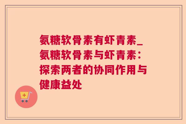 氨糖软骨素有虾青素_氨糖软骨素与虾青素:探索两者的协同作用与健康益处
