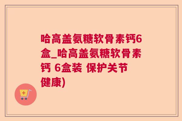 哈高盖氨糖软骨素钙6盒_哈高盖氨糖软骨素钙 6盒装 保护关节健康)