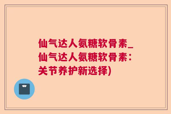仙气达人氨糖软骨素_仙气达人氨糖软骨素:关节养护新选择)