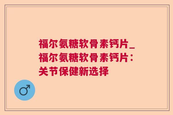 福尔氨糖软骨素钙片_福尔氨糖软骨素钙片:关节保健新选择