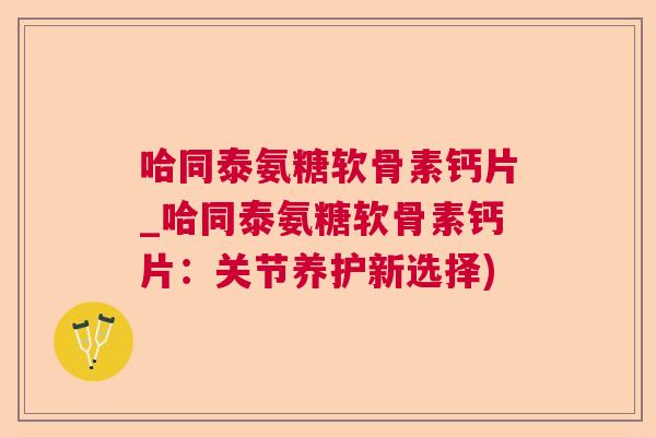 哈同泰氨糖软骨素钙片_哈同泰氨糖软骨素钙片:关节养护新选择)