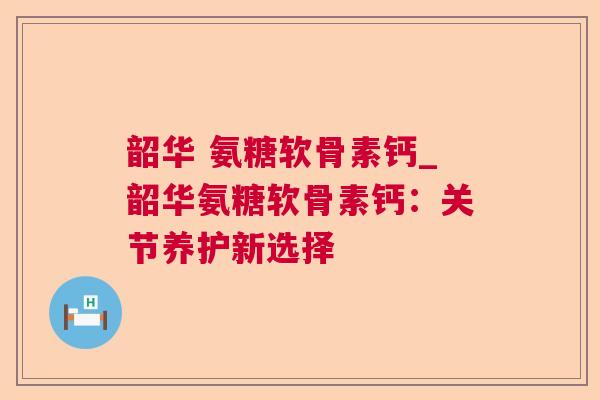 韶华 氨糖软骨素钙_韶华氨糖软骨素钙：关节养护新选择