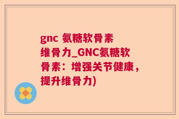 gnc 氨糖软骨素 维骨力_GNC氨糖软骨素:增强关节健康,提升维骨力)