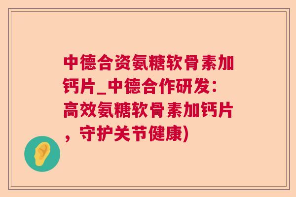 中德合资氨糖软骨素加钙片_中德合作研发:高效氨糖软骨素加钙片,守护关节健康)