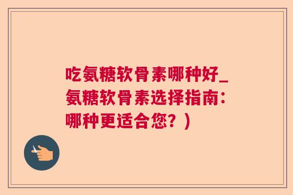 吃氨糖软骨素哪种好_氨糖软骨素选择指南:哪种更适合您?)