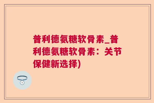 普利德氨糖软骨素_普利德氨糖软骨素:关节保健新选择) 普利德氨糖软骨素_普利德氨糖软骨素:关节保健新选择)