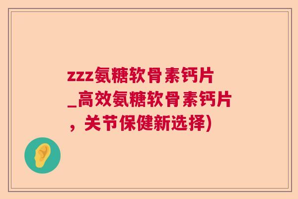 zzz氨糖软骨素钙片_高效氨糖软骨素钙片，关节保健新选择)