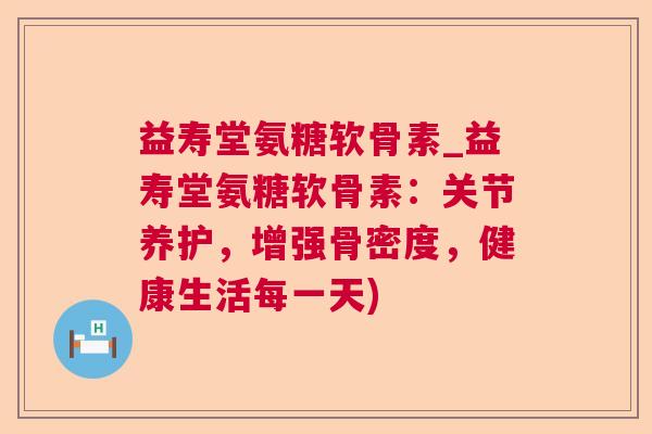 益寿堂氨糖软骨素_益寿堂氨糖软骨素:关节养护,增强骨密度,健康生活每一天)