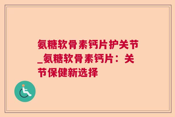 氨糖软骨素钙片护关节_氨糖软骨素钙片:关节保健新选择 氨糖软骨素钙片护关节_氨糖软骨素钙片:关节保健新选择
