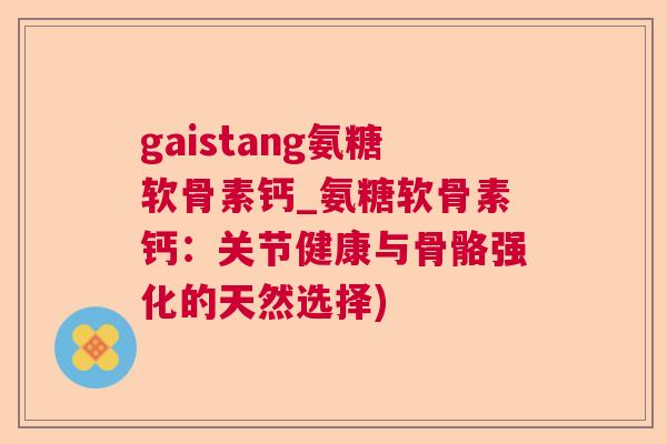 gaistang氨糖软骨素钙_氨糖软骨素钙:关节健康与骨骼强化的天然选择)