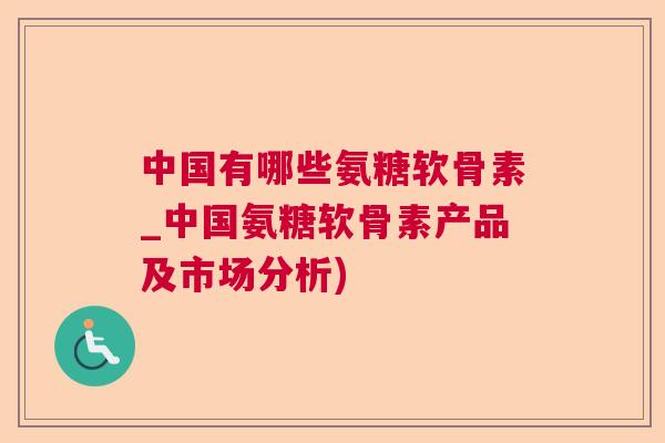 中国有哪些氨糖软骨素_中国氨糖软骨素产品及市场分析)