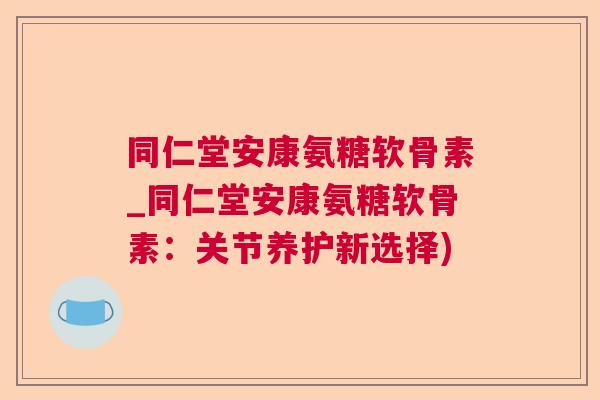 同仁堂安康氨糖软骨素_同仁堂安康氨糖软骨素:关节养护新选择)