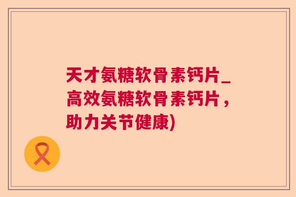 天才氨糖软骨素钙片_高效氨糖软骨素钙片,助力关节健康)