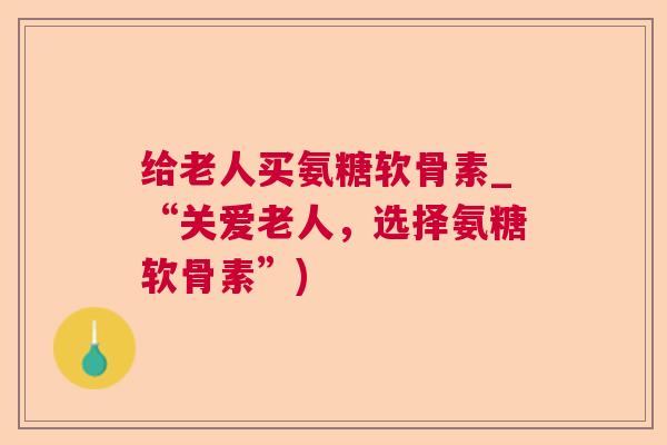 给老人买氨糖软骨素_“关爱老人，选择氨糖软骨素”)