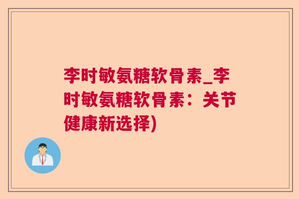 李时敏氨糖软骨素_李时敏氨糖软骨素:关节健康新选择) 李时敏氨糖软骨素_李时敏氨糖软骨素:关节健康新选择)