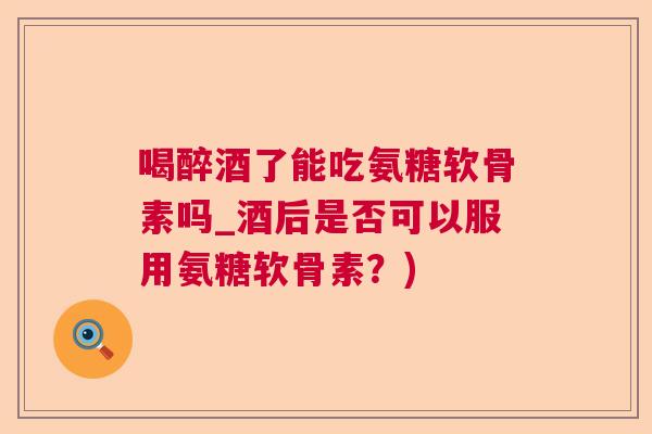 喝醉酒了能吃氨糖软骨素吗_酒后是否可以服用氨糖软骨素?)