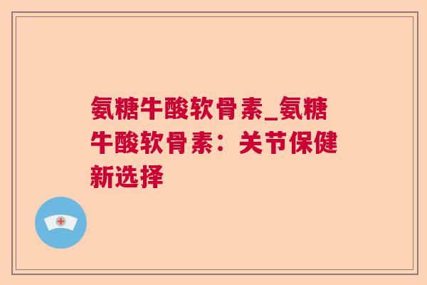 氨糖牛酸软骨素_氨糖牛酸软骨素：关节保健新选择