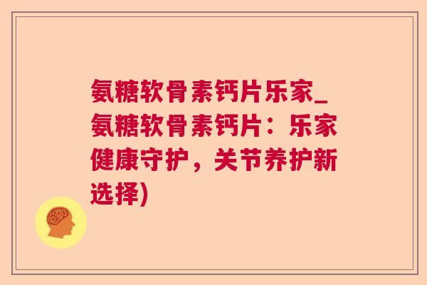 氨糖软骨素钙片乐家_氨糖软骨素钙片:乐家健康守护,关节养护新选择)