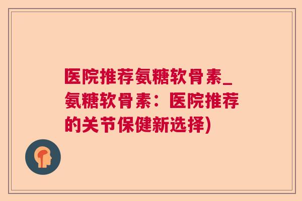 医院推荐氨糖软骨素_氨糖软骨素:医院推荐的关节保健新选择)