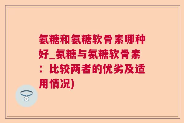 氨糖和氨糖软骨素哪种好_氨糖与氨糖软骨素：比较两者的优劣及适用情况)