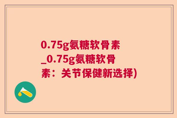 0.75g氨糖软骨素_0.75g氨糖软骨素：关节保健新选择)