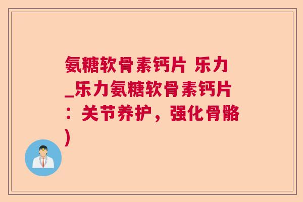 氨糖软骨素钙片 乐力_乐力氨糖软骨素钙片：关节养护，强化骨骼)