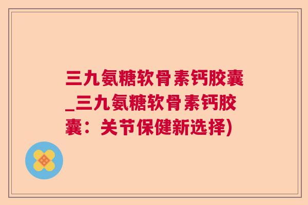 三九氨糖软骨素钙胶囊_三九氨糖软骨素钙胶囊：关节保健新选择)