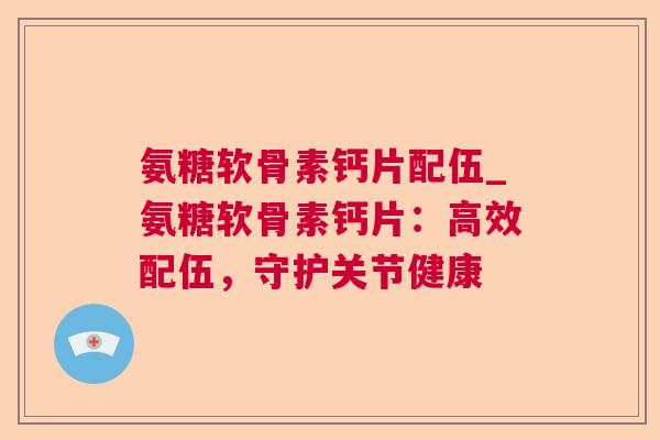 氨糖软骨素钙片配伍_氨糖软骨素钙片:高效配伍,守护关节健康