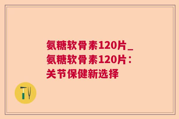 氨糖软骨素120片_氨糖软骨素120片：关节保健新选择