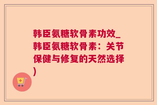 韩臣氨糖软骨素功效_韩臣氨糖软骨素：关节保健与修复的天然选择)