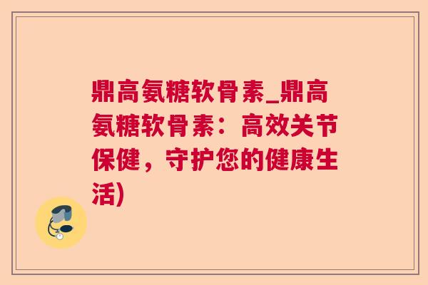 鼎高氨糖软骨素_鼎高氨糖软骨素:高效关节保健,守护您的健康生活)