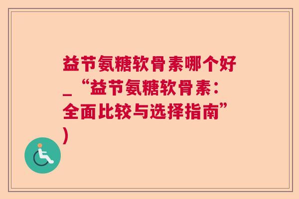 益节氨糖软骨素哪个好_“益节氨糖软骨素:全面比较与选择指南”)