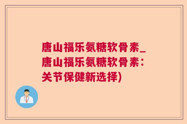 唐山福乐氨糖软骨素_唐山福乐氨糖软骨素：关节保健新选择)