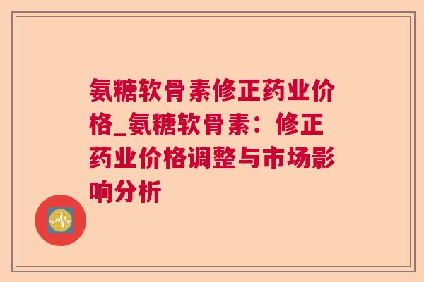 氨糖软骨素修正药业价格_氨糖软骨素：修正药业价格调整与市场影响分析