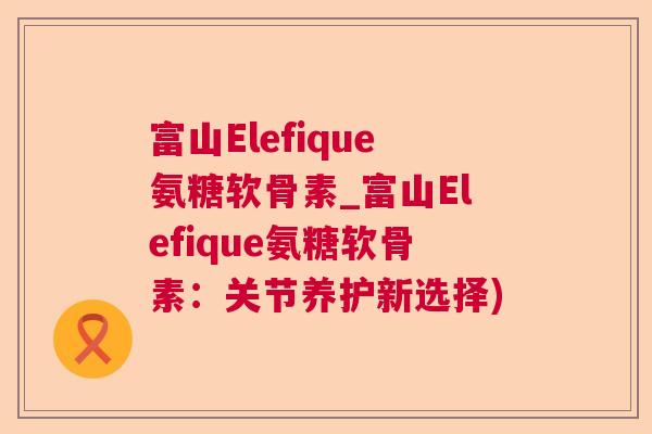 富山Elefique氨糖软骨素_富山Elefique氨糖软骨素:关节养护新选择)