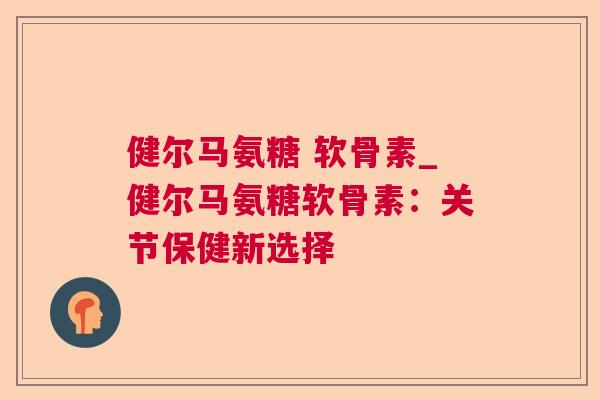 健尔马氨糖 软骨素_健尔马氨糖软骨素：关节保健新选择