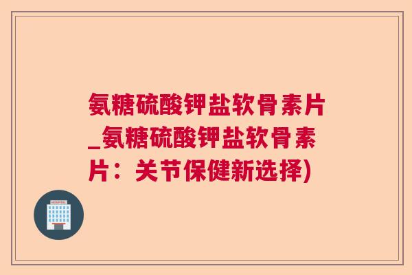 氨糖硫酸钾盐软骨素片_氨糖硫酸钾盐软骨素片：关节保健新选择)