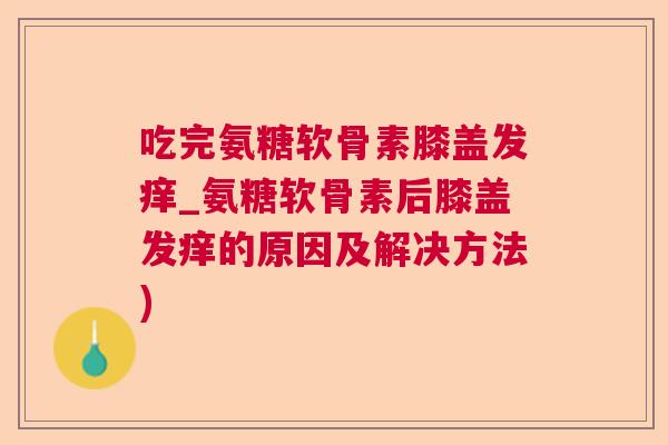 吃完氨糖软骨素膝盖发痒_氨糖软骨素后膝盖发痒的原因及解决方法)