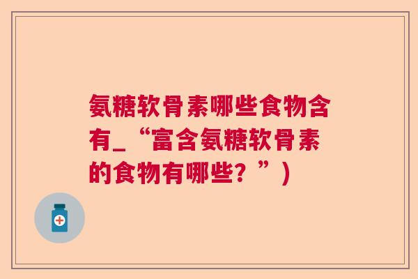 氨糖软骨素哪些食物含有_“富含氨糖软骨素的食物有哪些?”) 氨糖软骨素哪些食物含有_“富含氨糖软骨素的食物有哪些?”)
