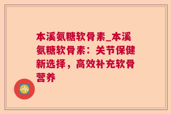 本溪氨糖软骨素_本溪氨糖软骨素:关节保健新选择,高效补充软骨营养