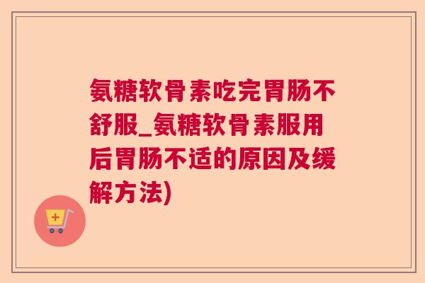 氨糖软骨素吃完不舒服_氨糖软骨素服用后不适的原因及缓解方法)