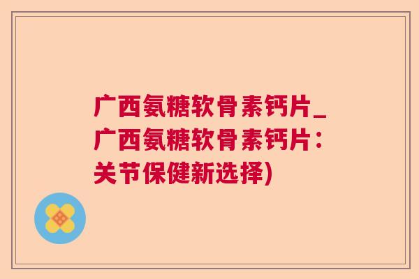 广西氨糖软骨素钙片_广西氨糖软骨素钙片：关节保健新选择)