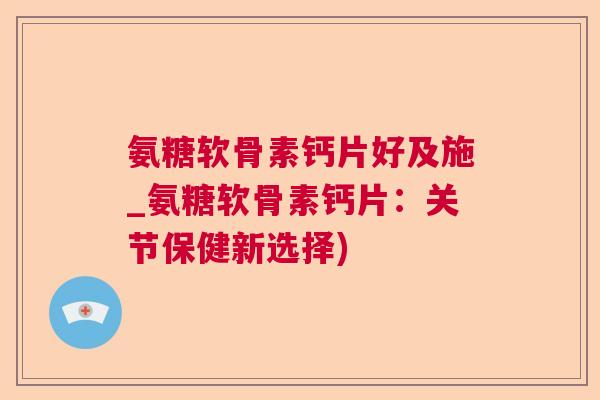 氨糖软骨素钙片好及施_氨糖软骨素钙片:关节保健新选择)