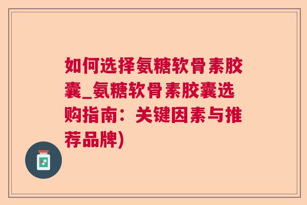 如何选择氨糖软骨素胶囊_氨糖软骨素胶囊选购指南:关键因素与推荐品牌)