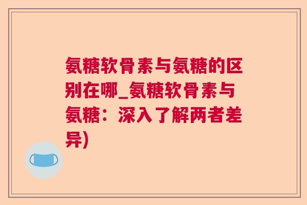 氨糖软骨素与氨糖的区别在哪_氨糖软骨素与氨糖：深入了解两者差异)