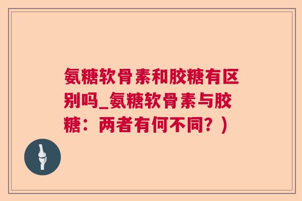 氨糖软骨素和胶糖有区别吗_氨糖软骨素与胶糖:两者有何不同?)