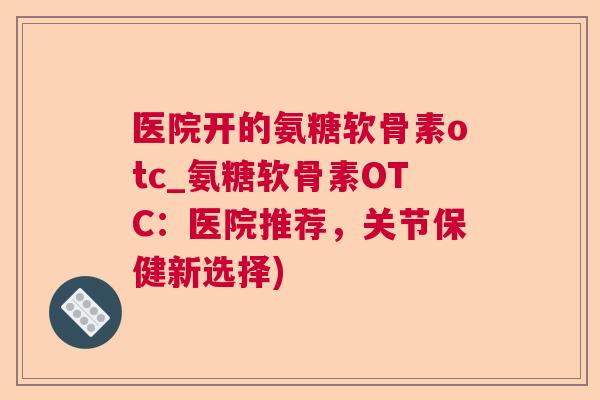 医院开的氨糖软骨素otc_氨糖软骨素OTC:医院推荐,关节保健新选择) 医院开的氨糖软骨素otc_氨糖软骨素OTC:医院推荐,关节保健新选择)