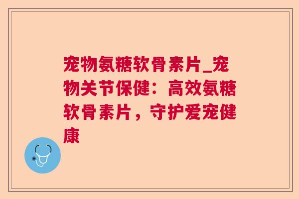 宠物氨糖软骨素片_宠物关节保健：高效氨糖软骨素片，守护爱宠健康