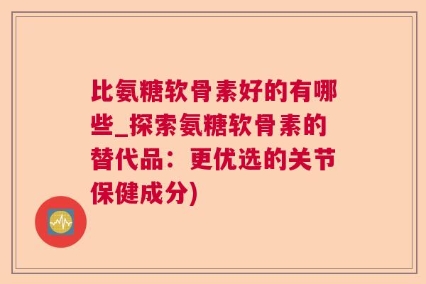 比氨糖软骨素好的有哪些_探索氨糖软骨素的替代品:更优选的关节保健成分)